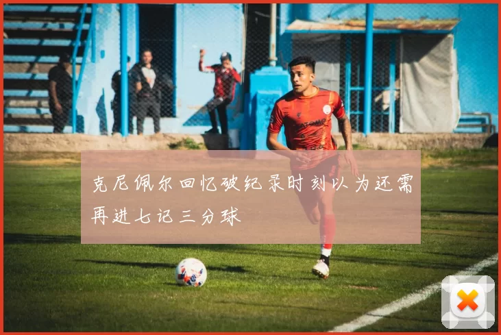 克尼佩尔回忆破纪录时刻以为还需再进七记三分球