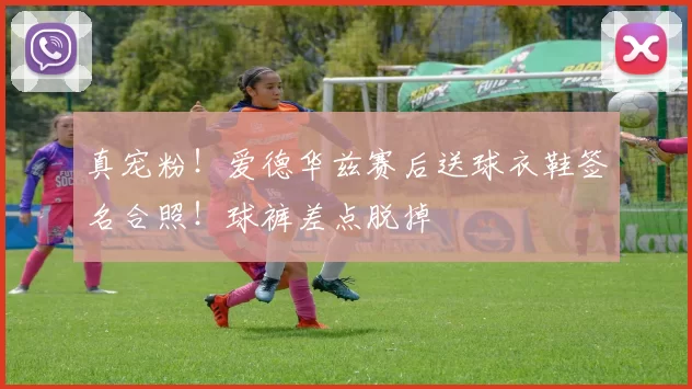 真宠粉！爱德华兹赛后送球衣鞋签名合照！球裤差点脱掉