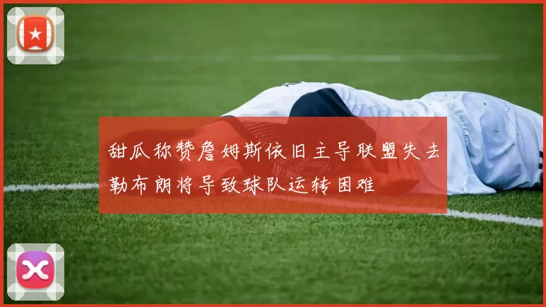 甜瓜称赞詹姆斯依旧主导联盟失去勒布朗将导致球队运转困难