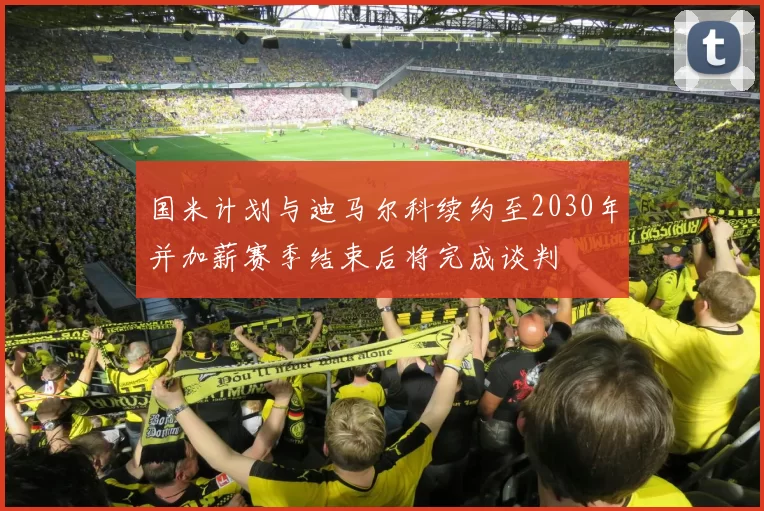 国米计划与迪马尔科续约至2030年并加薪赛季结束后将完成谈判