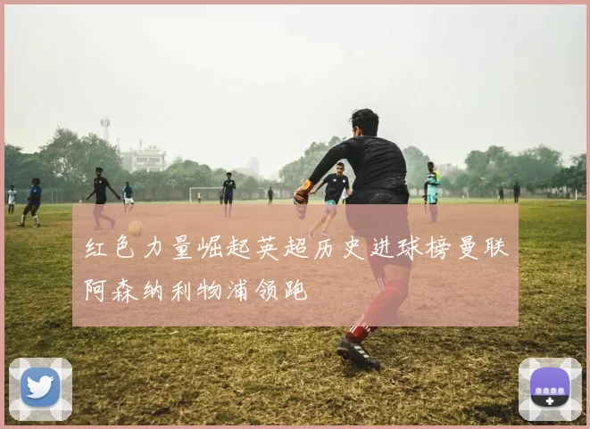 红色力量崛起英超历史进球榜曼联阿森纳利物浦领跑