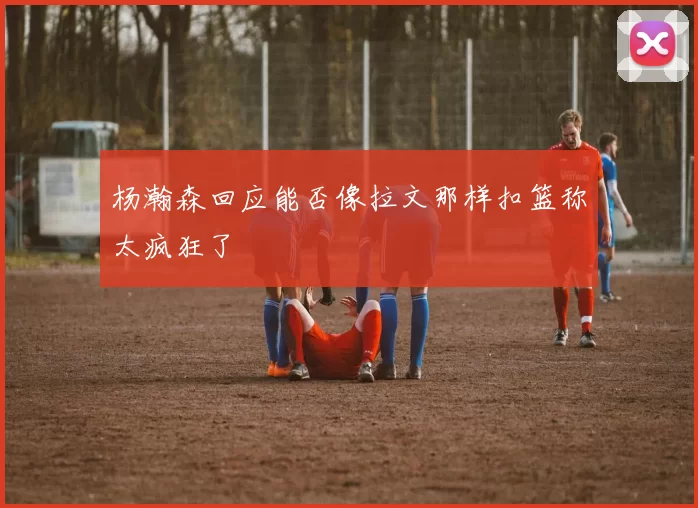 杨瀚森回应能否像拉文那样扣篮称太疯狂了
