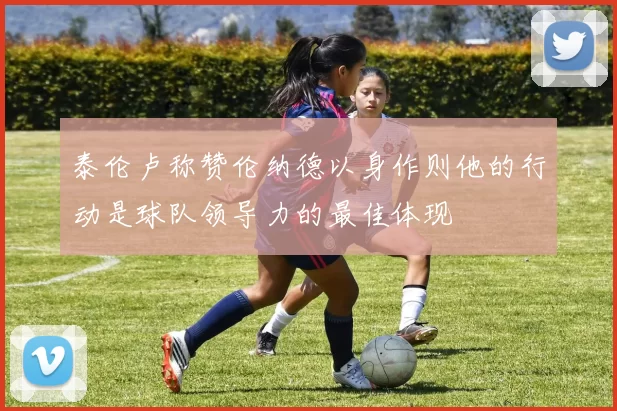 泰伦卢称赞伦纳德以身作则他的行动是球队领导力的最佳体现