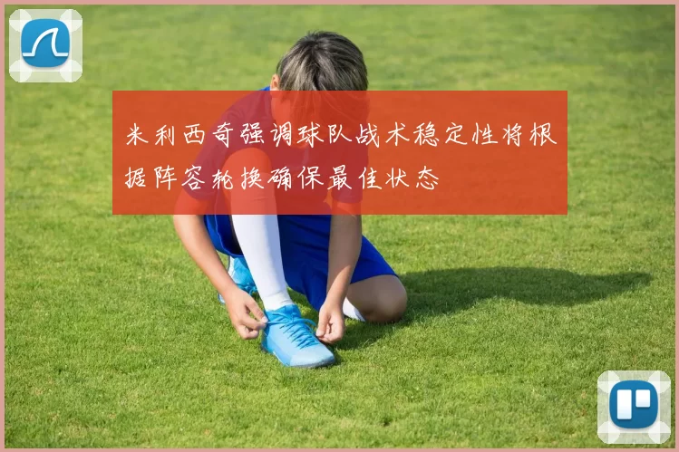 米利西奇强调球队战术稳定性将根据阵容轮换确保最佳状态