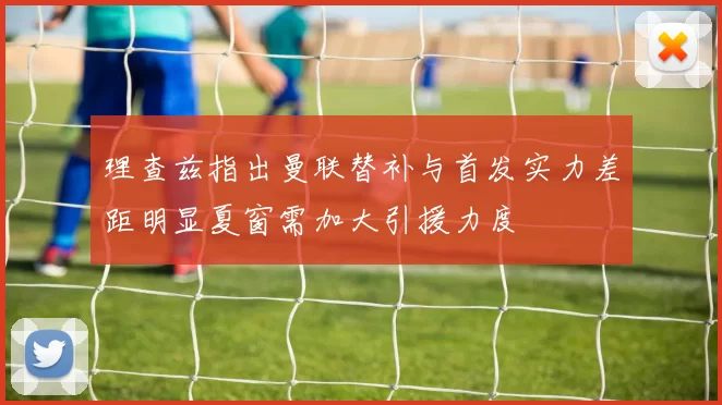 理查兹指出曼联替补与首发实力差距明显夏窗需加大引援力度