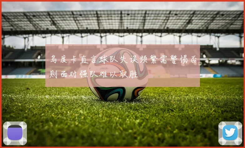 乌度卡直言球队失误频繁需警惕否则面对强队难以取胜