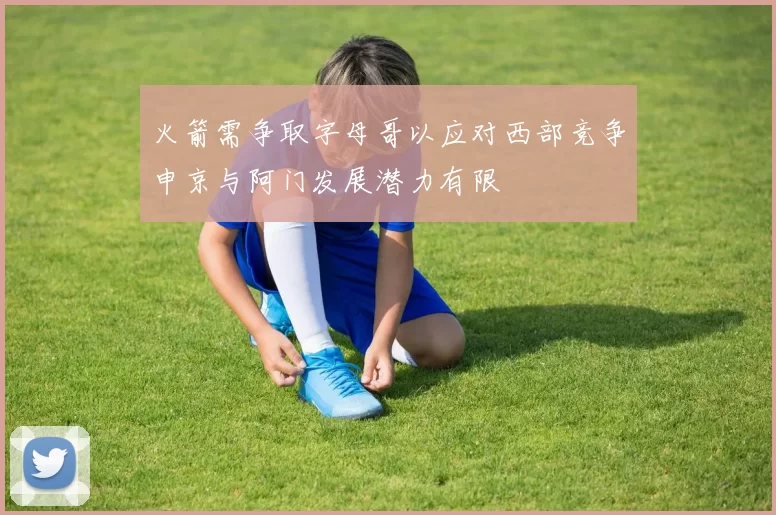 火箭需争取字母哥以应对西部竞争申京与阿门发展潜力有限