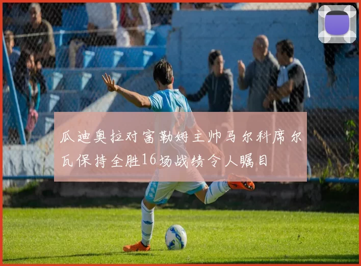 瓜迪奥拉对富勒姆主帅马尔科席尔瓦保持全胜16场战绩令人瞩目