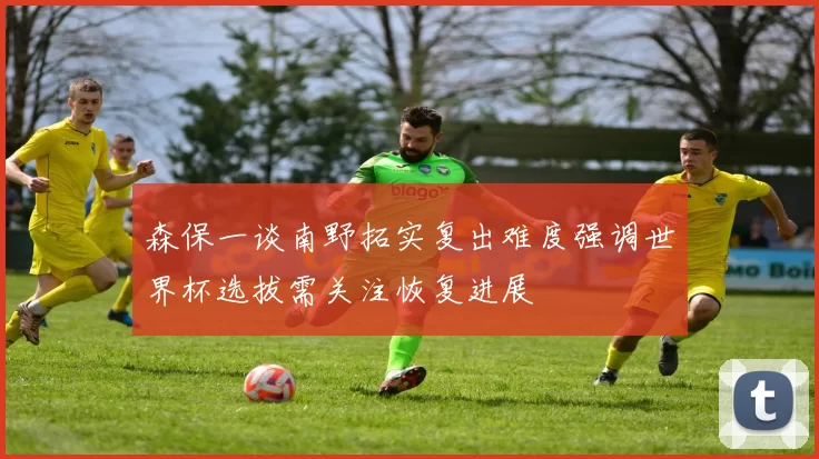 森保一谈南野拓实复出难度强调世界杯选拔需关注恢复进展