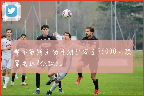 那不勒斯主场计划扩容至75000人预算高达2亿欧元