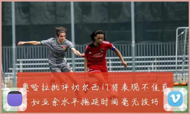 奥哈拉批评切尔西门将表现不佳直言如业余水平拖延时间毫无技巧