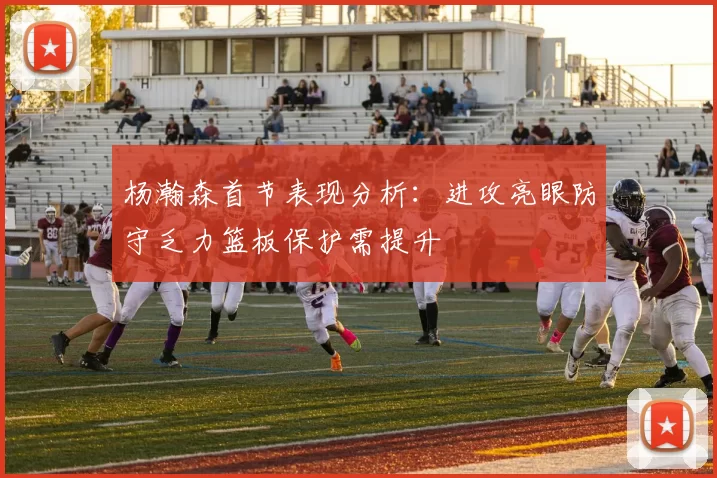 杨瀚森首节表现分析：进攻亮眼防守乏力篮板保护需提升