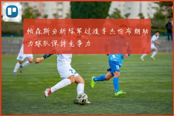 帕森斯分析绿军过渡季杰伦布朗助力球队保持竞争力