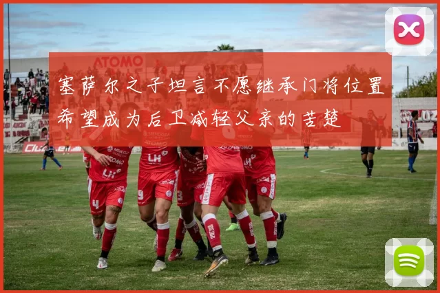 塞萨尔之子坦言不愿继承门将位置希望成为后卫减轻父亲的苦楚