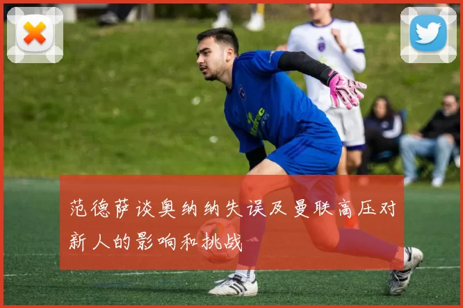 范德萨谈奥纳纳失误及曼联高压对新人的影响和挑战