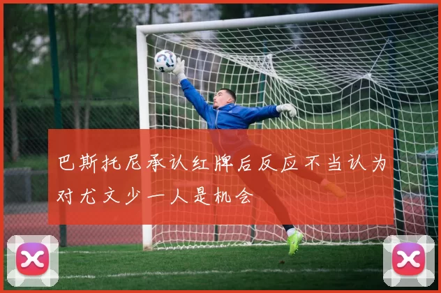 巴斯托尼承认红牌后反应不当认为对尤文少一人是机会