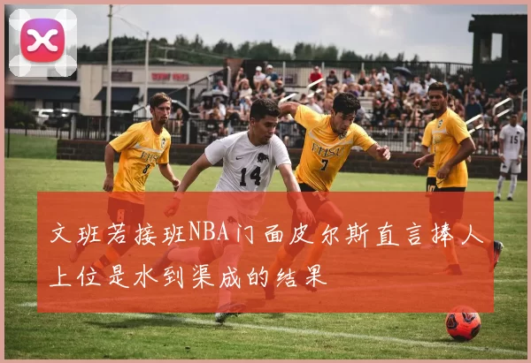 文班若接班NBA门面皮尔斯直言捧人上位是水到渠成的结果