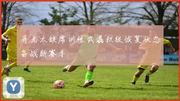 蒋光太缺席训练武磊积极恢复状态备战新赛季