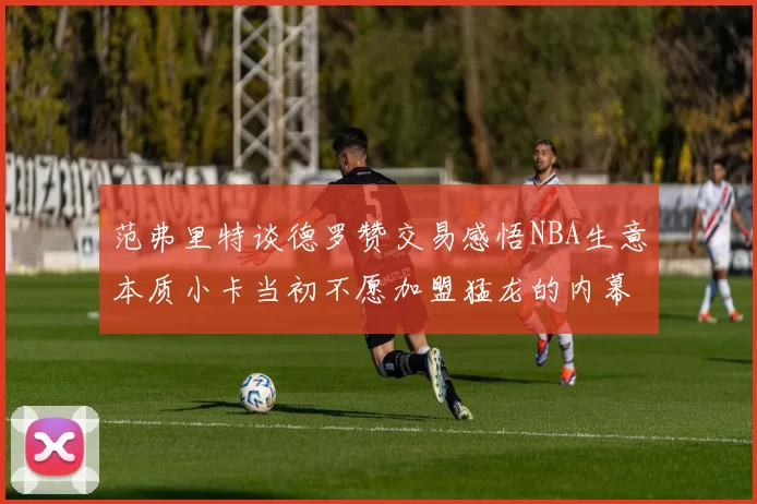 范弗里特谈德罗赞交易感悟NBA生意本质小卡当初不愿加盟猛龙的内幕揭秘